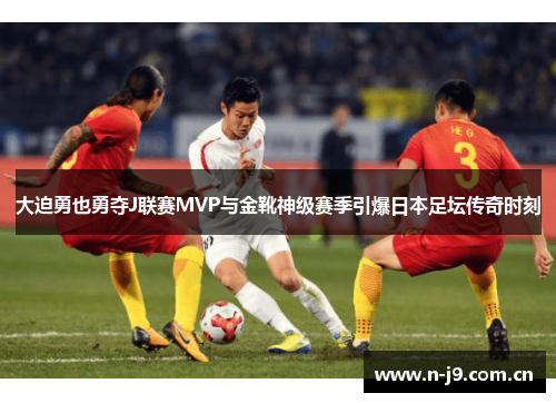 大迫勇也勇夺J联赛MVP与金靴神级赛季引爆日本足坛传奇时刻